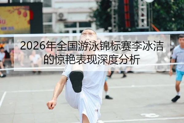 2026年全国游泳锦标赛李冰洁的惊艳表现深度分析