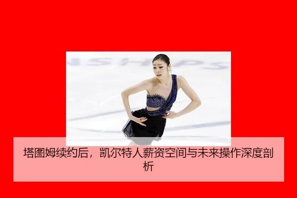 塔图姆续约后，凯尔特人薪资空间与未来操作深度剖析