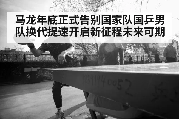 马龙年底正式告别国家队国乒男队换代提速开启新征程未来可期