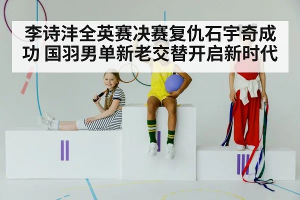 李诗沣全英赛决赛复仇石宇奇成功 国羽男单新老交替开启新时代